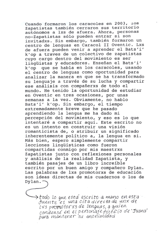 Cuando formaron los caracoles en 2003, ios Zapatistas también cerraron sus territorio auténomos a lxs de afuera. Ahora, personas no-zapatistas sélo pueden entrar si son invitadxs. Sin embargo, también formaron un centro de lenguas en Caracol II Oventic. Lxs de afuera pueden venir a aprender el Bats’i’ kop a traves de un colectivo de zapatistas cuyo cargo dentro del movimiento es ser lingiiistas y educadores. Ensehan el Bats’i’ k’op que se habla en los caracoles, usando el centro de lenguas como oportunidad para analizar la manera en que se ha transformado su lenguaje a través de su lucha y compartir ese analisis con compafierxs de todo el mundo. He tenido la oportunidad de estudiar en Oventic en tres ocasiones, por unas semanas a la vez. Obviamente, no hablo Bats’i’ k’op. Sin embargo, el tiempo extremadanente breve que he pasado aprendiendo la lengua me ha dado mi percepcion del movimiento, y eso es lo que intentaré a compartir agui. Este escrito no es un intento en construir una visién romanticista de, o atribuir un significado inherentemente politico a, la lengua en si. Mas bien, espero simplemente compartir lecciones lingiiisticas como fueron compartidas conmigo por mis maestrxs Zzapatistas junto con reflexiones personales y andlisis de la realidad zapatista, y también pasajes de un libro increible’ escrito por un buen amigo y compafiero Dylan. Las palabras de lxs promotorxs de educacién son ideas directas de mis cuadernos o los de Dylan.  todo lo gue esed escrito & mano enesta Fuente ’es wna eita directs de unx de  X5 promotorxs oe lenguas, 3 guien ) condensé on el personage fieéeio de Jusnd Ppara mantener su anonimidacl 